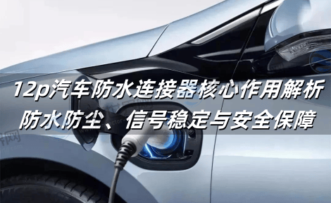 12p汽车防水连接器核心作用解析：防水防尘、信号稳定与安全保障